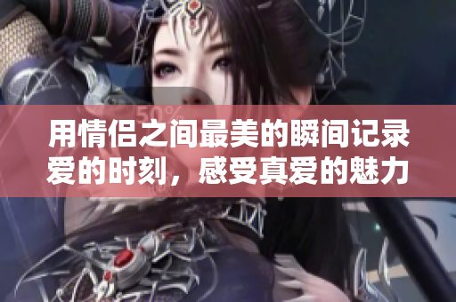 用情侣之间最美的瞬间记录爱的时刻，感受真爱的魅力！