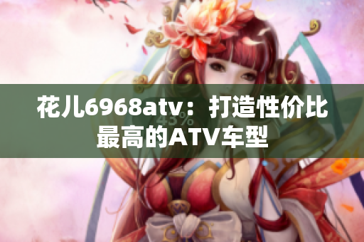 花儿6968atv：打造性价比最高的ATV车型