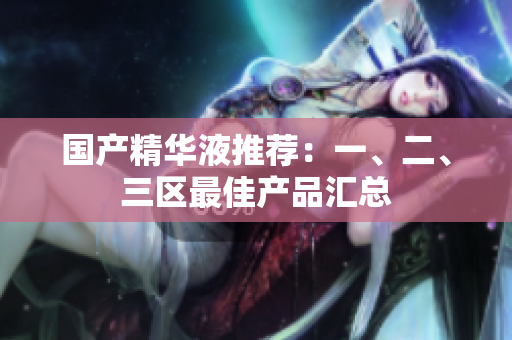 国产精华液推荐：一、二、三区最佳产品汇总