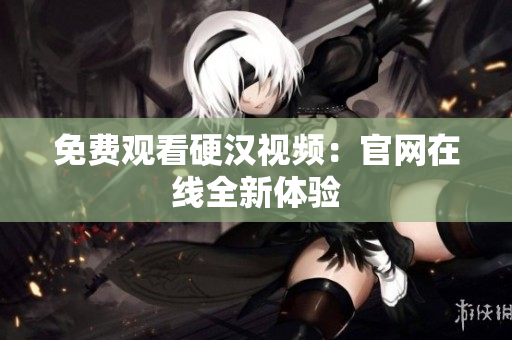 免费观看硬汉视频：官网在线全新体验