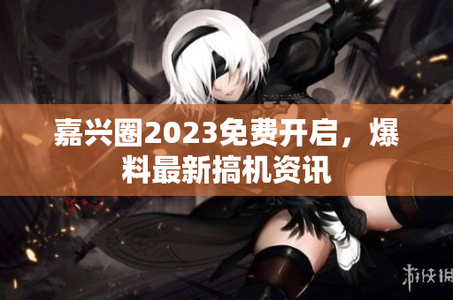 嘉兴圈2023免费开启，爆料最新搞机资讯