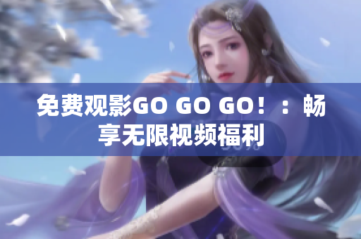 免费观影GO GO GO！：畅享无限视频福利
