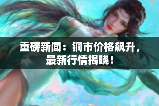 重磅新闻：铜市价格飙升，最新行情揭晓！