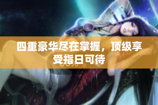 四重豪华尽在掌握，顶级享受指日可待