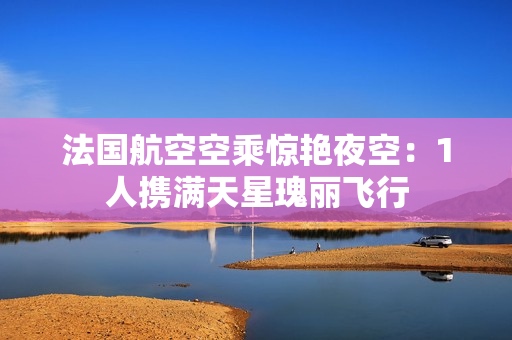 法国航空空乘惊艳夜空：1人携满天星瑰丽飞行