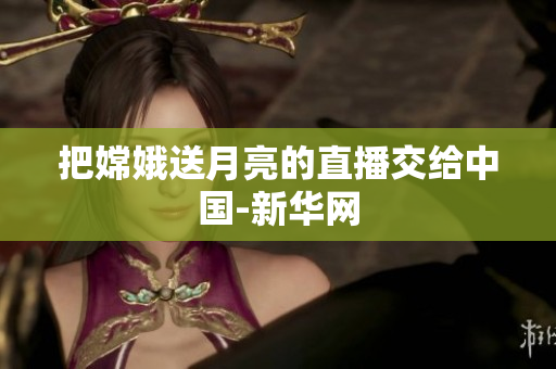 把嫦娥送月亮的直播交给中国-新华网