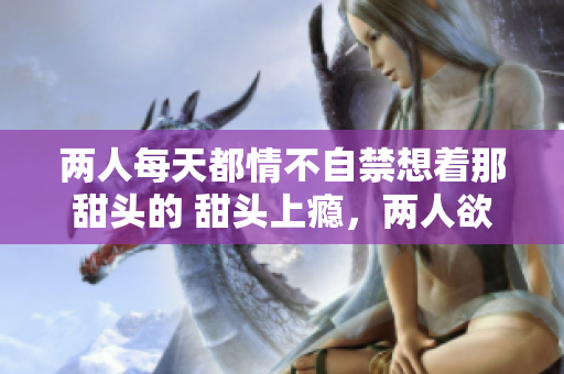 两人每天都情不自禁想着那甜头的 甜头上瘾，两人欲罢不能