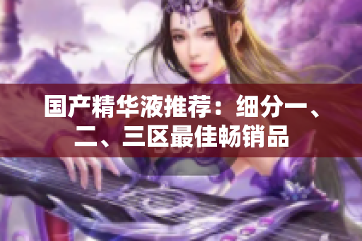 国产精华液推荐：细分一、二、三区最佳畅销品