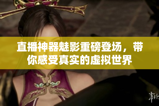 直播神器魅影重磅登场，带你感受真实的虚拟世界