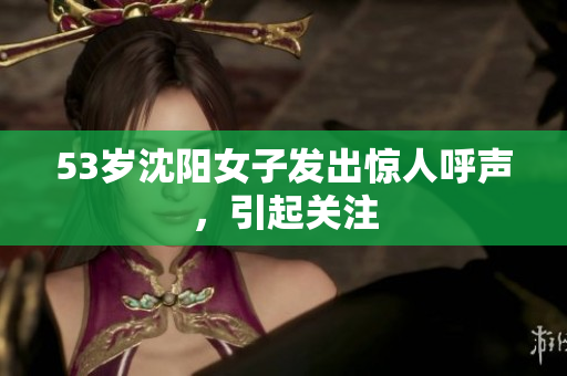 53岁沈阳女子发出惊人呼声，引起关注