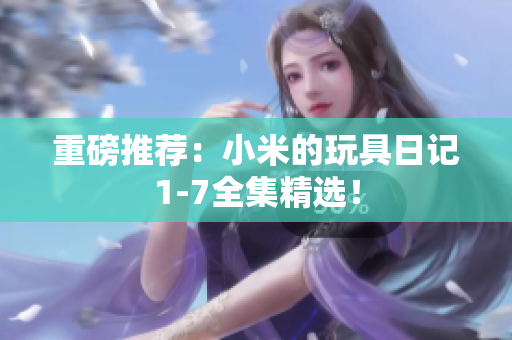 重磅推荐：小米的玩具日记1-7全集精选！
