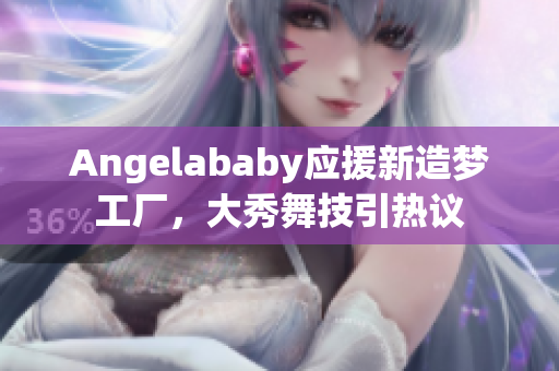 Angelababy应援新造梦工厂，大秀舞技引热议