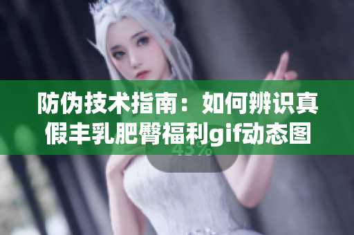 防伪技术指南：如何辨识真假丰乳肥臀福利gif动态图，全彩邪恶内容慎入！