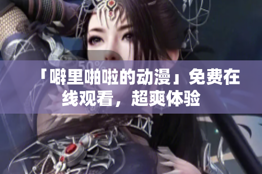 「噼里啪啦的动漫」免费在线观看，超爽体验