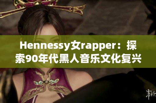 Hennessy女rapper：探索90年代黑人音乐文化复兴