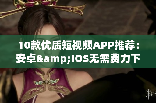 10款优质短视频APP推荐：安卓&IOS无需费力下载！