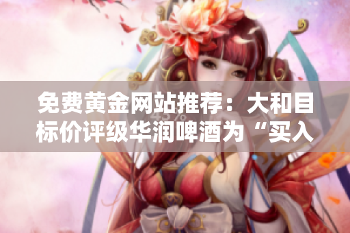 免费黄金网站推荐：大和目标价评级华润啤酒为“买入”