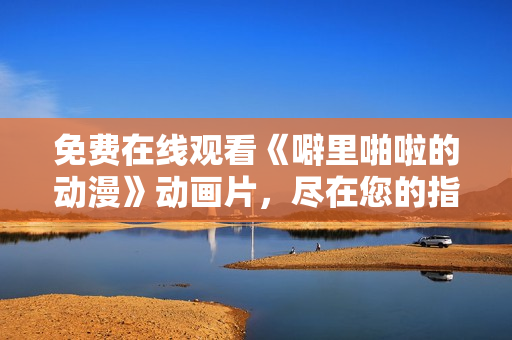 免费在线观看《噼里啪啦的动漫》动画片，尽在您的指尖