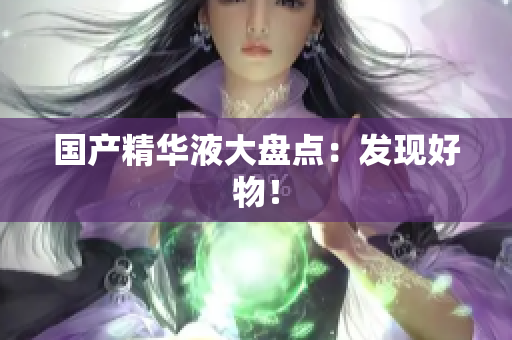 国产精华液大盘点：发现好物！