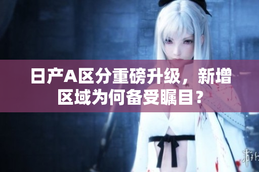 日产A区分重磅升级，新增区域为何备受瞩目？