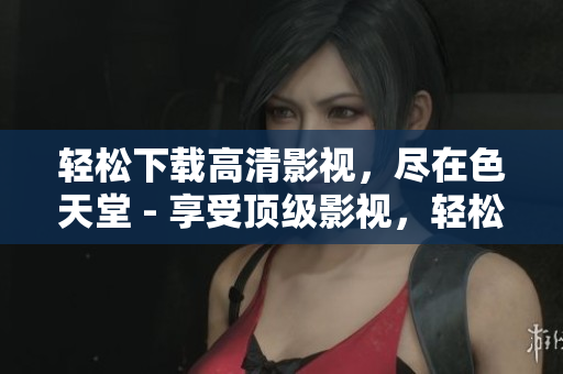 轻松下载高清影视，尽在色天堂 - 享受顶级影视，轻松畅享色天堂
