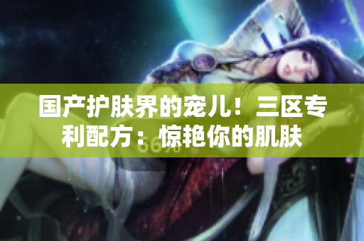 国产护肤界的宠儿！三区专利配方：惊艳你的肌肤