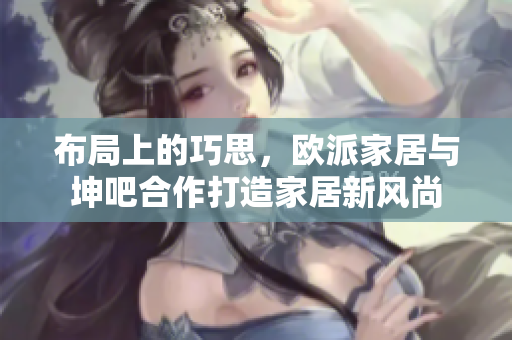 布局上的巧思，欧派家居与坤吧合作打造家居新风尚