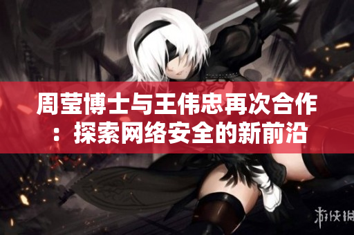 周莹博士与王伟忠再次合作：探索网络安全的新前沿