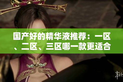国产好的精华液推荐：一区、二区、三区哪一款更适合您？