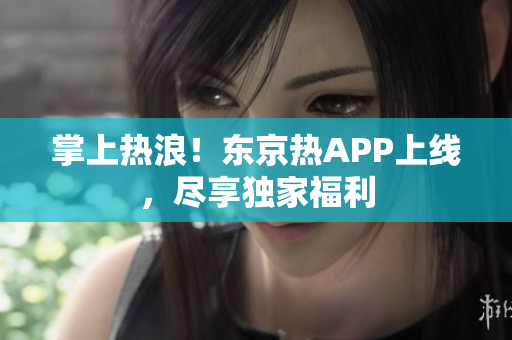 掌上热浪！东京热APP上线，尽享独家福利