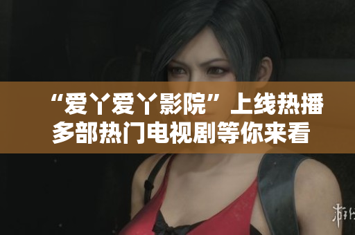 “爱丫爱丫影院”上线热播 多部热门电视剧等你来看！