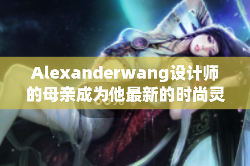 Alexanderwang设计师的母亲成为他最新的时尚灵感来源