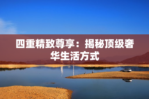 四重精致尊享：揭秘顶级奢华生活方式