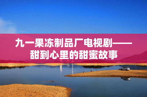 九一果冻制品厂电视剧——甜到心里的甜蜜故事