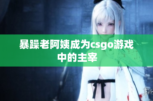 暴躁老阿姨成为csgo游戏中的主宰