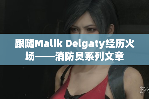 跟随Malik Delgaty经历火场——消防员系列文章