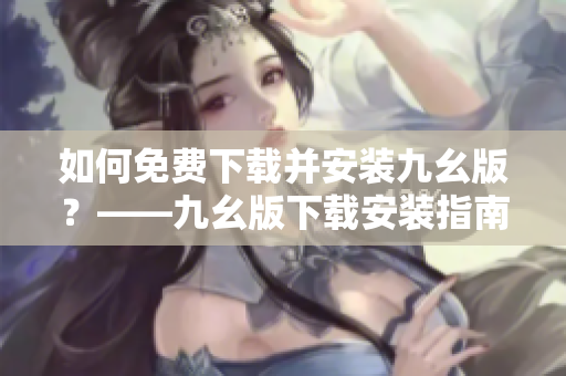 如何免费下载并安装九幺版？——九幺版下载安装指南