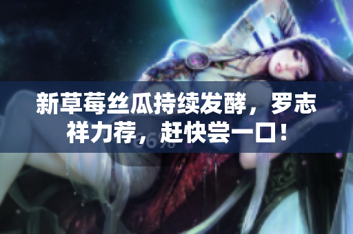 新草莓丝瓜持续发酵，罗志祥力荐，赶快尝一口！