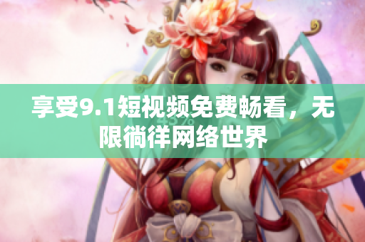 享受9.1短视频免费畅看，无限徜徉网络世界