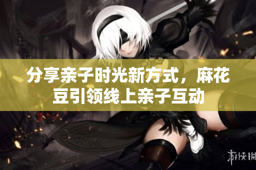 分享亲子时光新方式，麻花豆引领线上亲子互动