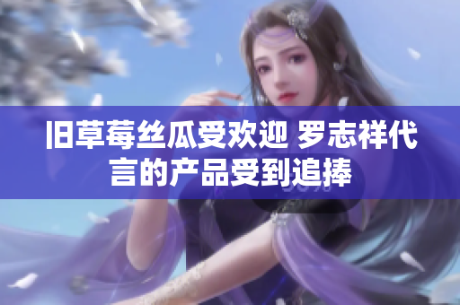 旧草莓丝瓜受欢迎 罗志祥代言的产品受到追捧