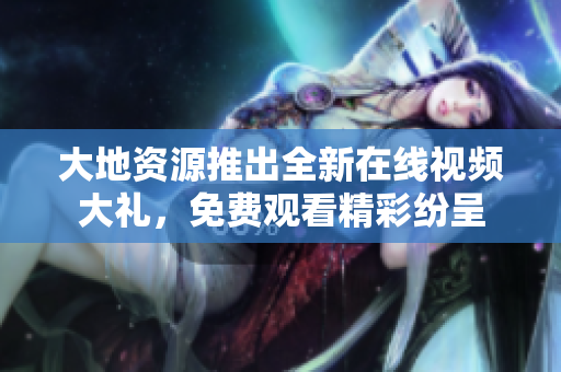 大地资源推出全新在线视频大礼，免费观看精彩纷呈