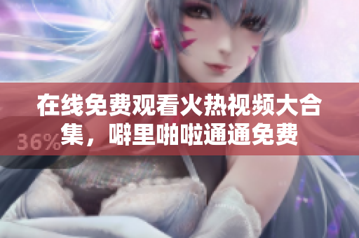 在线免费观看火热视频大合集，噼里啪啦通通免费