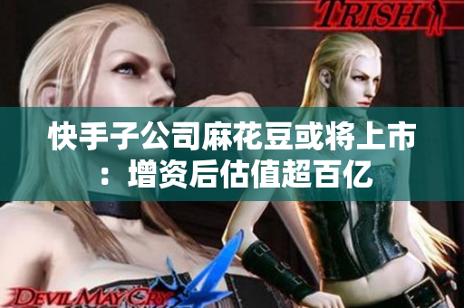 快手子公司麻花豆或将上市：增资后估值超百亿