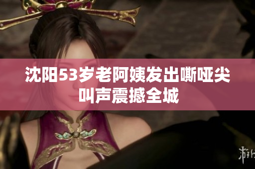 沈阳53岁老阿姨发出嘶哑尖叫声震撼全城