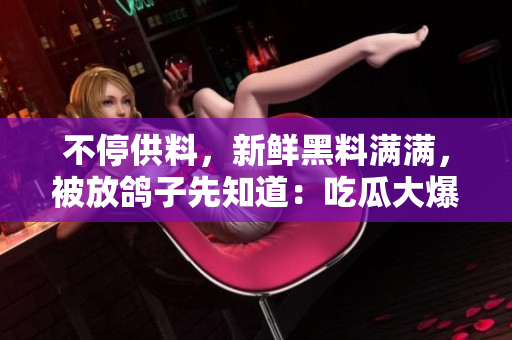 不停供料，新鲜黑料满满，被放鸽子先知道：吃瓜大爆料！