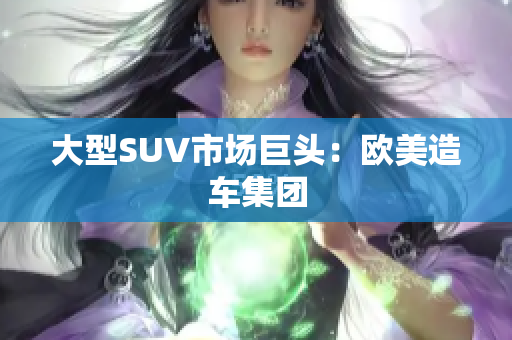 大型SUV市场巨头：欧美造车集团
