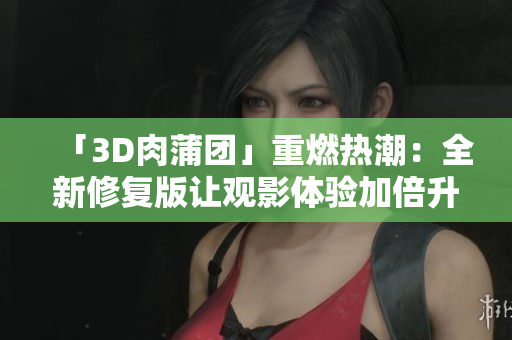 「3D肉蒲团」重燃热潮：全新修复版让观影体验加倍升级