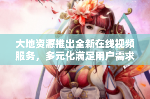 大地资源推出全新在线视频服务，多元化满足用户需求。