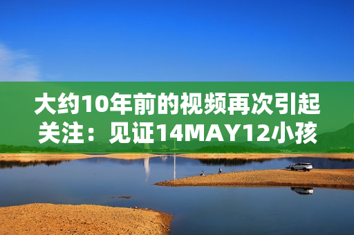 大约10年前的视频再次引起关注：见证14MAY12小孩英勇的行为
